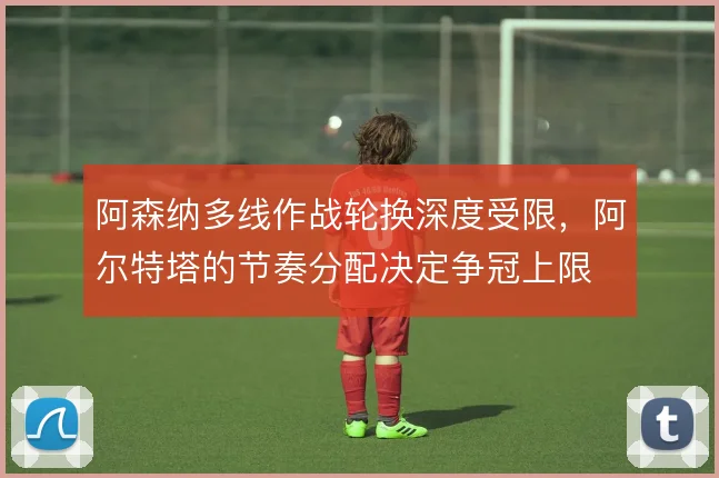 阿森纳多线作战轮换深度受限，阿尔特塔的节奏分配决定争冠上限