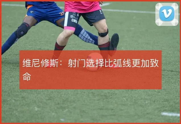 维尼修斯：射门选择比弧线更加致命