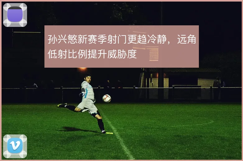 孙兴慜新赛季射门更趋冷静，远角低射比例提升威胁度