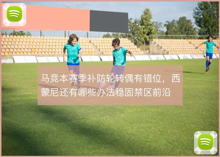 马竞本赛季补防轮转偶有错位，西蒙尼还有哪些办法稳固禁区前沿