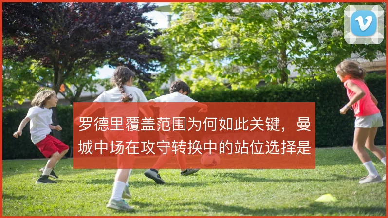 罗德里覆盖范围为何如此关键，曼城中场在攻守转换中的站位选择是核心