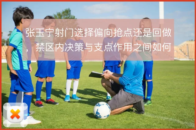 张玉宁射门选择偏向抢点还是回做，禁区内决策与支点作用之间如何取舍