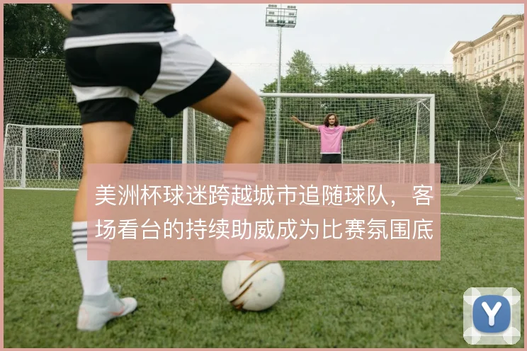 美洲杯球迷跨越城市追随球队，客场看台的持续助威成为比赛氛围底色