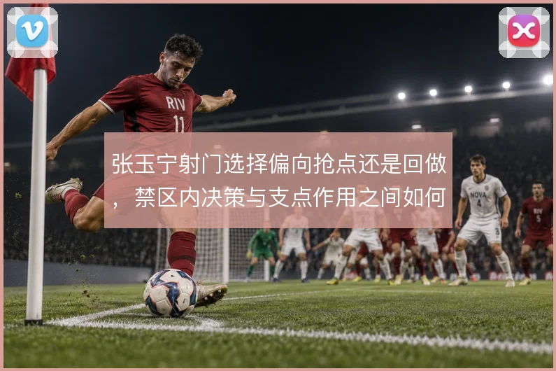 张玉宁射门选择偏向抢点还是回做，禁区内决策与支点作用之间如何取舍