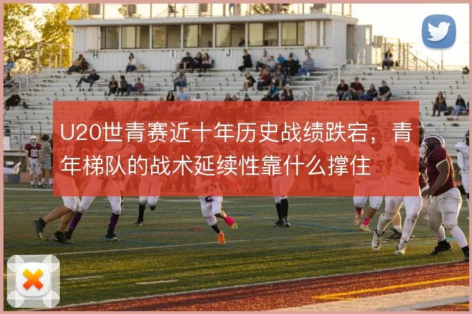 U20世青赛近十年历史战绩跌宕，青年梯队的战术延续性靠什么撑住