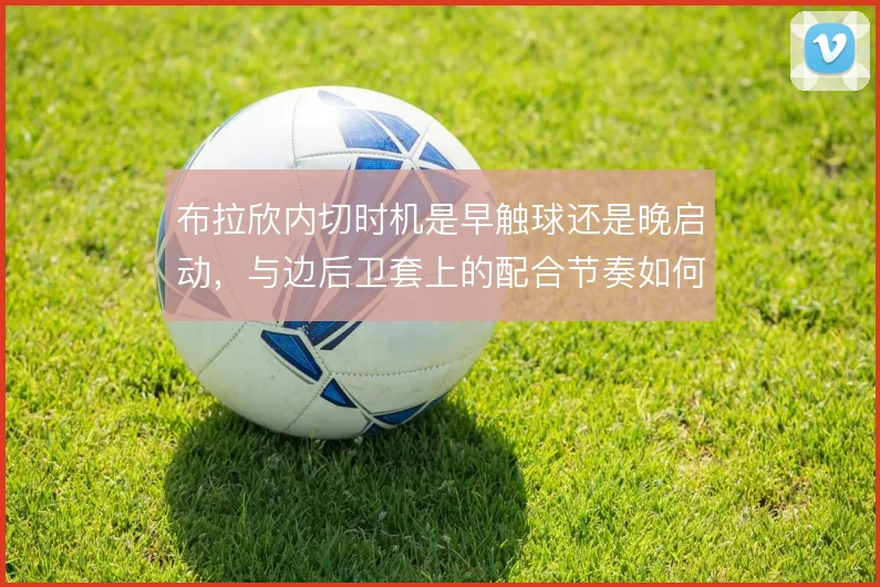 布拉欣内切时机是早触球还是晚启动,与边后卫套上的配合节奏如何取舍