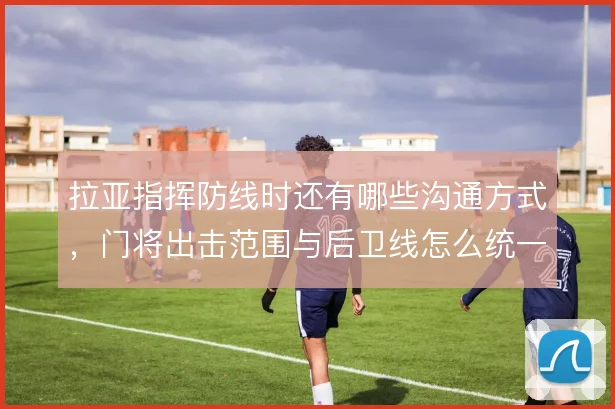拉亚指挥防线时还有哪些沟通方式,门将出击范围与后卫线怎么统一
