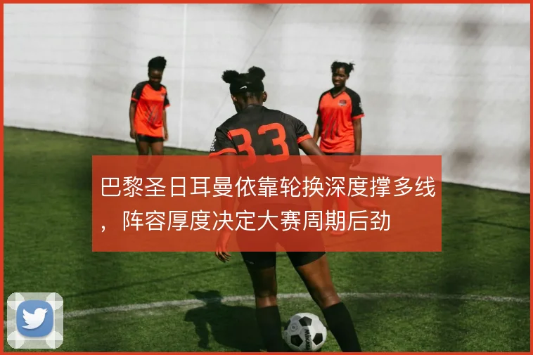 巴黎圣日耳曼依靠轮换深度撑多线,阵容厚度决定大赛周期后劲