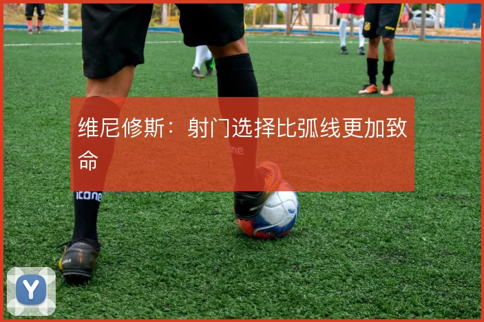维尼修斯：射门选择比弧线更加致命