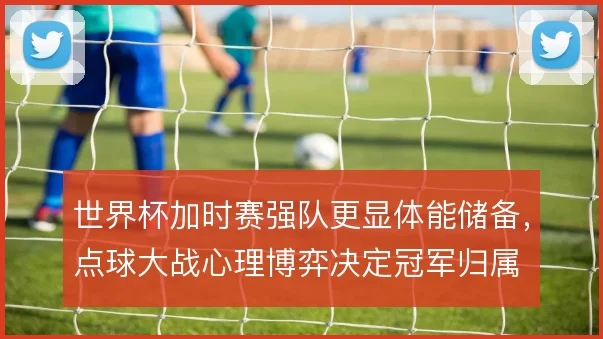 世界杯加时赛强队更显体能储备，点球大战心理博弈决定冠军归属