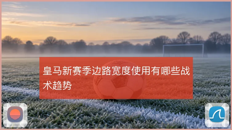 皇马新赛季边路宽度使用有哪些战术趋势